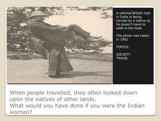When people travelled, they often looked down
upon the natives of other lands.
What would you have done if you were the Indian
woman?
A colonial British man
in India is being
carried by a native so
he doesn’t have to
walk in the heat.
The photo was taken
in 1901
TOPICS:
SOCIETY
TRAVEL
 
