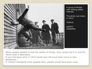 When people needed to test the safety of things, they simply did it in real life
rather than a laboratory.
If you had been alive in 1912 would your life have been more or less
dangerous
If modern standards were applied then, people would have been sued.
A group of British
men testing safety
helmets.
The photo was taken
in 1912.
TOPICS:
SAFETY
DANGERS
 