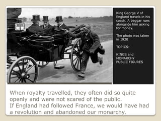 When royalty travelled, they often did so quite
openly and were not scared of the public.
If England had followed France, we would have had
a revolution and abandoned our monarchy.
King George V of
England travels in his
coach. A beggar runs
alongside him asking
for money.
The photo was taken
in 1920
TOPICS:
KINGS and
MONARCHY
PUBLIC FIGURES
 