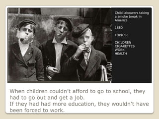 When children couldn’t afford to go to school, they
had to go out and get a job.
If they had had more education, they wouldn’t have
been forced to work.
Child labourers taking
a smoke break in
America.
1880
TOPICS:
CHILDREN
CIGARETTES
WORK
HEALTH
 