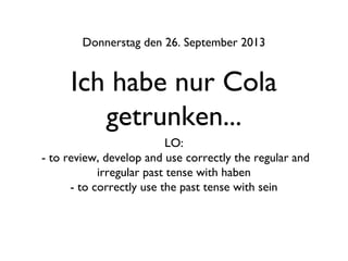 Ich habe nur Cola
getrunken...
Donnerstag den 26. September 2013
LO:
- to review, develop and use correctly the regular and
irregular past tense with haben
- to correctly use the past tense with sein
 