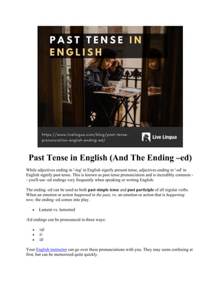Past Tense in English (And The Ending –ed)
While adjectives ending in '-ing' in English signify present tense, adjectives ending in '-ed' in
English signify past tense. This is known as past tense pronunciation and is incredibly common -
- you'll use -ed endings very frequently when speaking or writing English.
The ending -ed can be used as both past simple tense and past participle of all regular verbs.
When an emotion or action happened in the past, vs. an emotion or action that is happening
now, the ending -ed comes into play.
• Lament vs. lamented
-Ed endings can be pronounced in three ways:
• /ɪd/
• /t/
• /d/
Your English instructor can go over these pronunciations with you. They may seem confusing at
first, but can be memorized quite quickly.
 