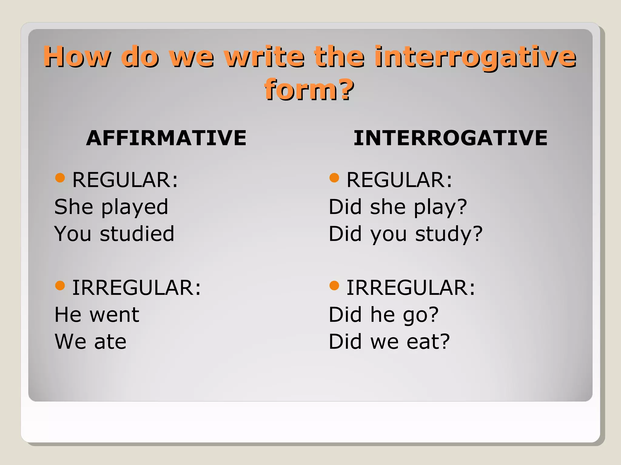 How do we write the interrogative
form?
AFFIRMATIVE

INTERROGATIVE

 REGULAR:

 REGULAR:

She played
You studied

Did she play?
Did you study?

 IRREGULAR:

 IRREGULAR:

He went
We ate

Did he go?
Did we eat?

 