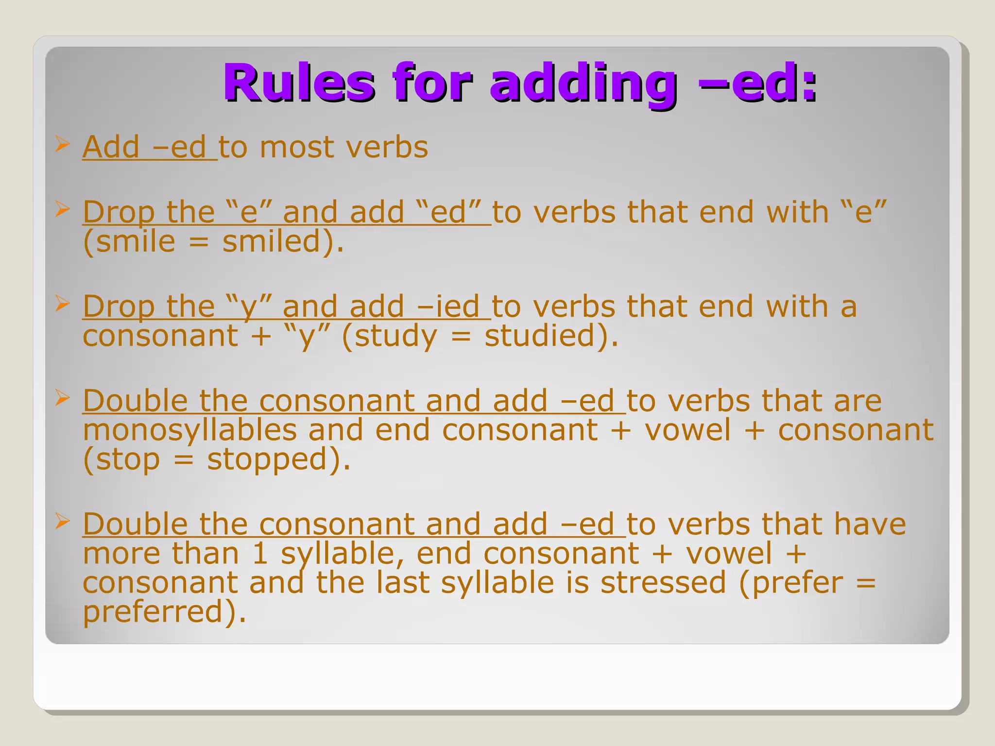 Rules for adding –ed:


Add –ed to most verbs



Drop the “e” and add “ed” to verbs that end with “e”
(smile = smiled).



Drop the “y” and add –ied to verbs that end with a
consonant + “y” (study = studied).



Double the consonant and add –ed to verbs that are
monosyllables and end consonant + vowel + consonant
(stop = stopped).



Double the consonant and add –ed to verbs that have
more than 1 syllable, end consonant + vowel +
consonant and the last syllable is stressed (prefer =
preferred).

 