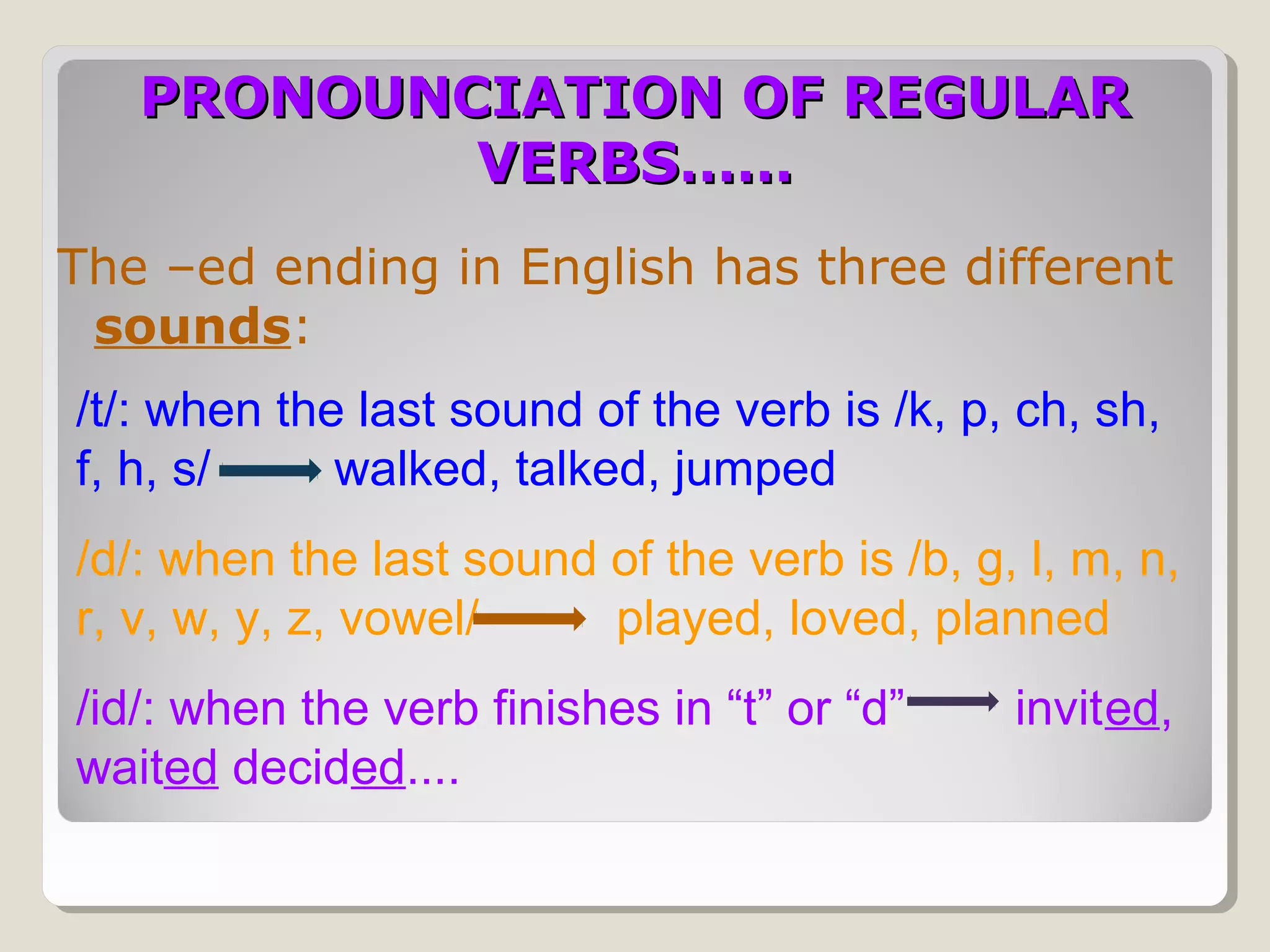 PRONOUNCIATION OF REGULAR
VERBS……
The –ed ending in English has three different
sounds:
/t/: when the last sound of the verb is /k, p, ch, sh,
f, h, s/
walked, talked, jumped
/d/: when the last sound of the verb is /b, g, l, m, n,
r, v, w, y, z, vowel/
played, loved, planned
/id/: when the verb finishes in “t” or “d”
waited decided....

invited,

 