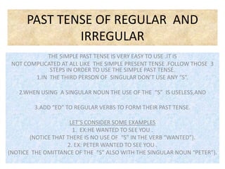 PAST TENSE OF REGULAR AND
              IRREGULAR
            THE SIMPLE PAST TENSE IS VERY EASY TO USE .IT IS
 NOT COMPLICATED AT ALL LIKE THE SIMPLE PRESENT TENSE .FOLLOW THOSE 3
             STEPS IN ORDER TO USE THE SIMPLE PAST TENSE.
        1.IN THE THIRD PERSON OF SINGULAR DON’T USE ANY “S”.

   2.WHEN USING A SINGULAR NOUN THE USE OF THE “S” IS USELESS,AND

        3.ADD “ED” TO REGULAR VERBS TO FORM THEIR PAST TENSE.

                     LET’S CONSIDER SOME EXAMPLES
                      1. EX:HE WANTED TO SEE YOU .
       (NOTICE THAT THERE IS NO USE OF “S” IN THE VERB “WANTED”).
                    2. EX: PETER WANTED TO SEE YOU .
(NOTICE THE OMITTANCE OF THE “S” ALSO WITH THE SINGULAR NOUN “PETER”).
 