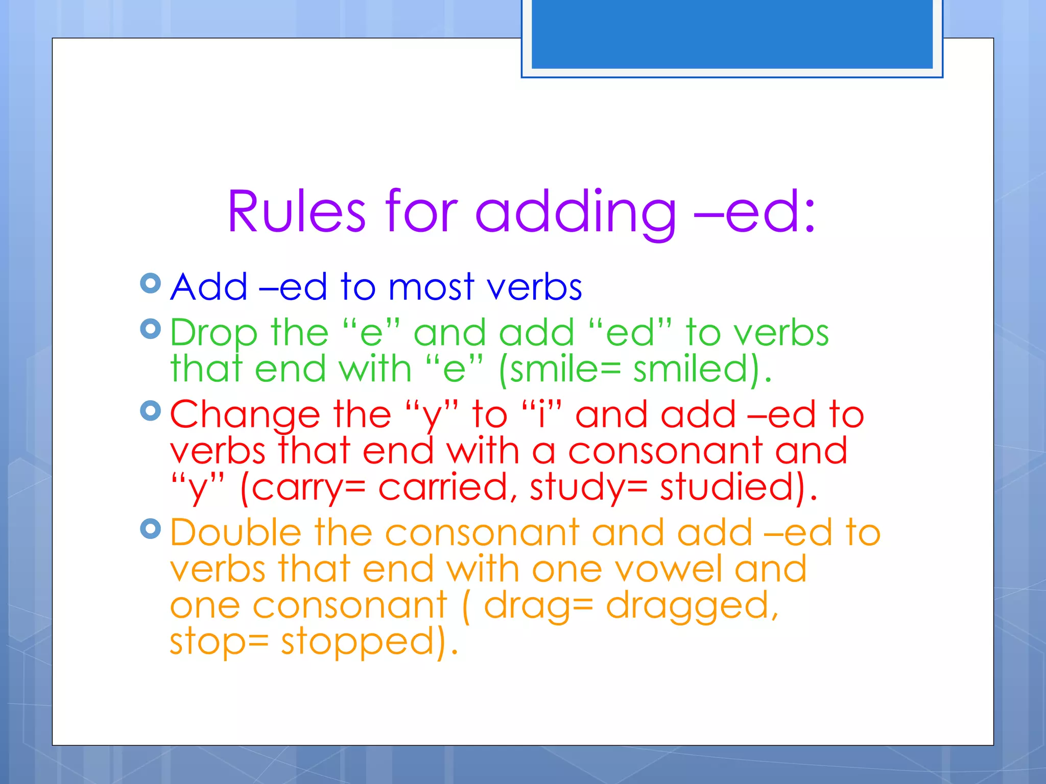 Rules for adding –ed:
 Add  –ed to most verbs
 Drop the “e” and add “ed” to verbs
  that end with “e” (smile= smiled).
 Change the “y” to “i” and add –ed to
  verbs that end with a consonant and
  “y” (carry= carried, study= studied).
 Double the consonant and add –ed to
  verbs that end with one vowel and
  one consonant ( drag= dragged,
  stop= stopped).
 