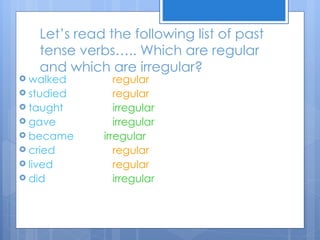 Let’s read the following list of past
    tense verbs….. Which are regular
    and which are irregular?
 walked         regular
 studied        regular
 taught         irregular
 gave           irregular
 became      irregular
 cried          regular
 lived          regular
 did            irregular
 