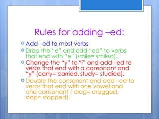 Rules for adding –ed:
 Add  –ed to most verbs
 Drop the “e” and add “ed” to verbs
  that end with “e” (smile= smiled).
 Change the “y” to “i” and add –ed to
  verbs that end with a consonant and
  “y” (carry= carried, study= studied).
 Double the consonant and add –ed to
  verbs that end with one vowel and
  one consonant ( drag= dragged,
  stop= stopped).
 
