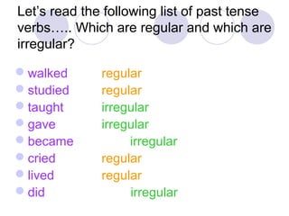 Let’s read the following list of past tense
verbs….. Which are regular and which are
irregular?
walked regular
studied regular
taught irregular
gave irregular
became irregular
cried regular
lived regular
did irregular
 
