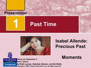 1                 Past Time

                                                      Isabel Allende:
                                                      Precious Past

Focus on Grammar 5
                                                                 Moments
Part I, Unit 2
By Ruth Luman, Gabriele Steiner, and BJ Wells
Copyright © 2006. Pearson Education, Inc. All rights reserved.
 