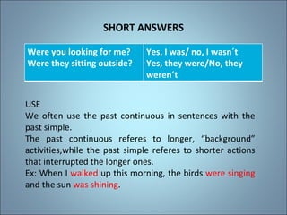 SHORT ANSWERS USE We often use the past continuous in sentences with the past simple. The past continuous refers to longer, “background” activities,while the past simple refers to shorter actions that interrupted the longer ones. Ex: When I  walked  up this morning, the birds  were singing  and the sun  was shining . Were you looking for me? Were they sitting outside? Yes, I was/ no, I wasn´t Yes, they were/No, they weren´t 