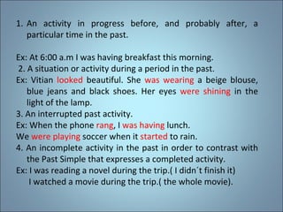 An activity in progress before, and probably after, a particular time in the past. Ex: At 6:00 a.m I was having breakfast this morning. 2. A situation or activity during a period in the past. Ex: Vitian  looked  beautiful. She  was wearing  a beige blouse, blue jeans and black shoes. Her eyes  were shining  in the light of the lamp. 3. An interrupted past activity. Ex: When the phone  rang , I  was having  lunch. We  were playing  soccer when it  started  to rain. 4. An incomplete activity in the past in order to contrast with the Past Simple that expresses a completed activity. Ex: I was reading a novel during the trip.( I didn´t finish it) I watched a movie during the trip.( the whole movie). 