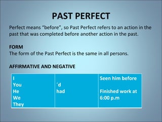 PAST PERFECT Perfect means “before”, so Past Perfect refers to an action in the past that was completed before another action in the past. FORM The form of the Past Perfect is the same in all persons. AFFIRMATIVE AND NEGATIVE I You He We They ´d had Seen him before Finished work at 6:00 p.m 