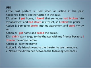 USE The Past perfect is used when an action in the past happened before another action in the past. EX: When I  got  home, I  found   that someone  had broken  into my aparment and  had stolen  my t.v set, so I  called  the police. Action 1: Someone  broke  into my apartment and  stole  my t.v set. Action 2: I  got  home and  called  the police. EX: I  didn´t  want to go to the theater with my friends because  I´d seen  the movie before. Action 1: I saw the movie Action 2: My friends went to the theater to see the movie. 2. Notice the difference between the following sentences: 