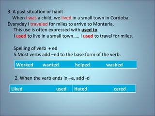 3. A past situation or habit When  I was  a child, we  lived  in a small town in Cordoba. Everyday I  traveled  for miles to arrive to Monteria. This use is often expressed with  used to I  used  to live in a small town….. I  used  to travel for miles. Spelling of verb  + ed Most verbs add –ed to the base form of the verb. 2. When the verb ends in –e, add -d Worked  wanted  helped  washed Liked  used Hated  cared 