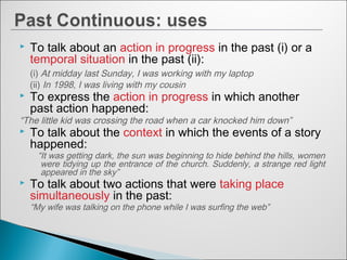  To talk about an action in progress in the past (i) or a
temporal situation in the past (ii):
(i) At midday last Sunday, I was working with my laptop
(ii) In 1998, I was living with my cousin
 To express the action in progress in which another
past action happened:
“The little kid was crossing the road when a car knocked him down”
 To talk about the context in which the events of a story
happened:
“It was getting dark, the sun was beginning to hide behind the hills, women
were tidying up the entrance of the church. Suddenly, a strange red light
appeared in the sky”
 To talk about two actions that were taking place
simultaneously in the past:
“My wife was talking on the phone while I was surfing the web”
 