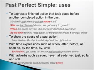  To express a finished action that took place before
another completed action in the past.
“My family had already arrived before I left”.
“After we had finished dinner, we got ready to go out.”
“When the police arrived, the murderer had killed everyone”.
“By the time we met, I had eaten all the packets of salt & vinegar crisps”
 To show the cause of a past action
I was tired on Monday, I hadn’t slept well the night before
 With time expressions such as when, after, before, as
soon as, by the time, by, until
By the time I got home, my mother had already prepared dinner
 With adverbs such as ever, never, already, yet, just, so far
and still
I had never been to such a beautiful place before
 