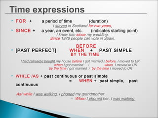  FOR + a period of time (duration)
I stayed in Scotland for two years.
 SINCE + a year, an event, etc. (indicates starting point)
I know him since my wedding.
Since 1978 people can vote in Spain.
BEFORE
 [PAST PERFECT] WHEN + PAST SIMPLE
BY THE TIME
I had (already) bought my house before I got married / before I moved to UK
when I got married / when I moved to UK
by the time I got married / by the time I moved to UK
 WHILE /AS + past continuous or past simple
= WHEN + past simple, past
continuous
As/ while I was walking, I phoned my grandmother
= When I phoned her, I was walking
 