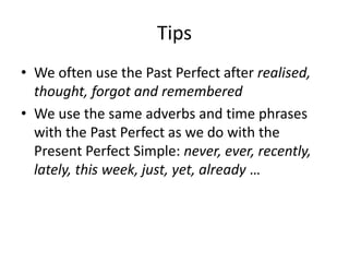 Tips
• We often use the Past Perfect after realised,
thought, forgot and remembered
• We use the same adverbs and time phrases
with the Past Perfect as we do with the
Present Perfect Simple: never, ever, recently,
lately, this week, just, yet, already …
 