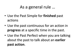 As a general rule …
• Use the Past Simple for finished past
actions
• Use the past continuous for an action in
progress at a specific time in the past.
• Use the Past Perfect when you are talking
about the past to talk about an earlier
past action.
 