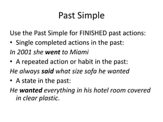 Past Simple
Use the Past Simple for FINISHED past actions:
• Single completed actions in the past:
In 2001 she went to Miami
• A repeated action or habit in the past:
He always said what size sofa he wanted
• A state in the past:
He wanted everything in his hotel room covered
in clear plastic.
 
