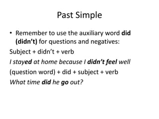Past Simple
• Remember to use the auxiliary word did
(didn’t) for questions and negatives:
Subject + didn’t + verb
I stayed at home because I didn’t feel well
(question word) + did + subject + verb
What time did he go out?
 