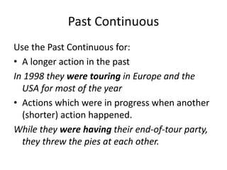 Past Continuous
Use the Past Continuous for:
• A longer action in the past
In 1998 they were touring in Europe and the
USA for most of the year
• Actions which were in progress when another
(shorter) action happened.
While they were having their end-of-tour party,
they threw the pies at each other.
 