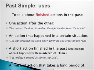 To talk about  finished   actions in the past: One action after the other: “ She opened the door, turned on the lights and entered the house” An action that happened in a certain situation. “ The car knocked the child down when he was crossing the road” A short action finished in the past  (you indicate when it happened with an  adverb of  Time ): “ Yesterday, I arrived at home too late”. A finished action that takes a long period of time  (indicated in the sentence ): “ I lived in Britain when I was young”  