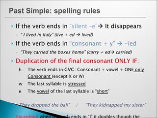 If the verb ends in  “silent –e”   It disappears “  I lived in Italy” (live + ed    lived) If the verb ends in  “consonant + y”    -ied “ They carried the boxes home” (carry + ed   carried) Duplication of the final consonant ONLY IF: The verb ends in  CVC : Consonant + vowel + ONE  only Consonant  (except X or W) The last syllable is  stressed The  vowel  of the last syllable is “ short ” They dropped the ball”  /  “They kidnapped my sister” Exception : when the verb ends in “l” it doubles though the last syllable is not stressed. (example:  “travelled”) 