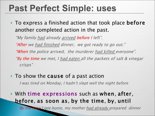 To express a finished action that took place  before  another completed action in the past. “ My family  had  already  arrived   before   I left”. “ After   we  had finished  dinner,  we got ready to go out.” “ When   the police arrived,  the murderer  had killed  everyone”.  “ By  the time   we met, I  had eaten  all the packets of salt & vinegar crisps” To show the  cause  of a past action I was tired on Monday, I hadn’t slept well the night before With  time expressions  such as  when ,  after ,  before ,  as soon as ,  by the time ,  by ,  until By the time  I got home, my mother  had already  prepared  dinner With  adverbs  such as  ever, never, already, yet, just, so far  and  still I  had never been  to such a beautiful place  before 