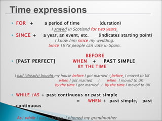FOR  +  a period of time  (duration) I  stayed  in Scotland  for two years . SINCE  +  a year, an event, etc.  (indicates starting point) I know him  since  my wedding. Since  1978 people can vote in Spain. BEFORE [PAST PERFECT]   WHEN  +  PAST SIMPLE BY THE TIME  I  had (already) bought  my house  before  I got married /   before   I moved to UK   when  I got married  /  when   I moved to UK   by the time  I got married  /  by the time  I moved to UK WHILE   /AS  + past continuous or past simple  =  WHEN  +  past simple,  past continuous As/ while  I  was walking , I  phoned  my grandmother  =  When  I  phoned  her, I  was walking   