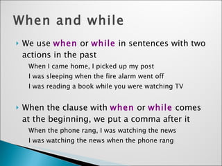 When and while We use  when  or  while  in sentences with two actions in the past When I came home, I picked up my post I was sleeping when the fire alarm went off I was reading a book while you were watching TV When the clause with  when  or  while  comes at the beginning, we put a comma after it When the phone rang, I was watching the news I was watching the news when the phone rang 