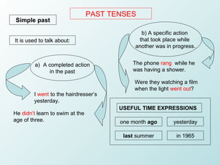 PAST TENSES Simple past It is used to talk about: The phone  rang   while he was having a shower. Were they watching a fil...