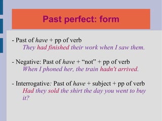 Past perfect: form

- Past of have + pp of verb
    They had finished their work when I saw them.

- Negative: Past of have + “not” + pp of verb
    When I phoned her, the train hadn't arrived.

- Interrogative: Past of have + subject + pp of verb
     Had they sold the shirt the day you went to buy
     it?
 