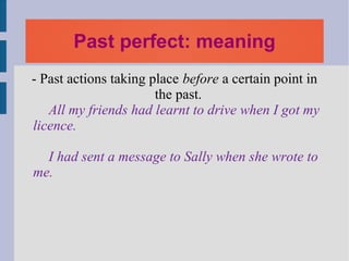 Past perfect: meaning
- Past actions taking place before a certain point in
                       the past.
   All my friends had learnt to drive when I got my
licence.

  I had sent a message to Sally when she wrote to
me.
 