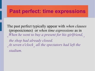 Past perfect: time expressions

The past perfect typically appear with when clauses
  (proposiciones) or when time expressions as in
↳
 When he went to buy a present for his girlfriend, ↵
  the shop had already closed.
↳
 At seven o'clock↵ all the spectators had left the
 stadium.
 