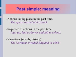 Past simple: meaning

- Actions taking place in the past time.
    The opera started at 8 o'clock.

- Sequence of actions in the past time.
    I got up, had a shower and left to school.

- Narrations (novels, history)
    The Normans invaded England in 1066.
 