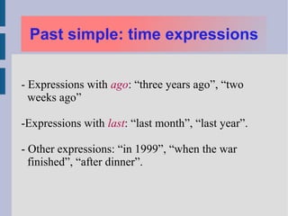 Past simple: time expressions


- Expressions with ago: “three years ago”, “two
  weeks ago”

-Expressions with last: “last month”, “last year”.

- Other expressions: “in 1999”, “when the war
  finished”, “after dinner”.
 