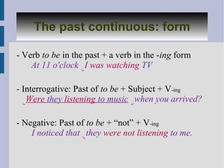 The past continuous: form

- Verb to be in the past + a verb in the -ing form
    At 11 o'clock ↳I was watching TV

- Interrogative: Past of to be + Subject + V-ing
  ↳
    Were they listening to music ↵when you arrived?

- Negative: Past of to be + “not” + V-ing
    I noticed that ↳they were not listening to me.
 