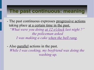 The past continuous: meaning
   Past continuous: meaning
- The past continuous expresses progressive actions
  taking place at a certain time in the past.
   “What were you doing at 12 o'clock last night ?”
                  the policeman asked
       I was making a cake when the bell rang.

- Also parallel actions in the past.
  While I was cooking, my boyfriend was doing the
                      washing up.
 
