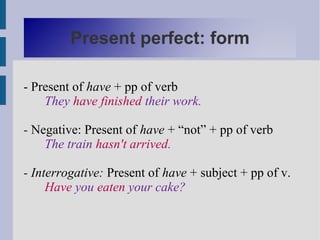 Present perfect: form

- Present of have + pp of verb
    They have finished their work.

- Negative: Present of have + “not” + pp of verb
    The train hasn't arrived.

- Interrogative: Present of have + subject + pp of v.
     Have you eaten your cake?
 