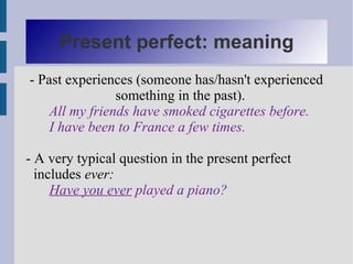 Present perfect: meaning
- Past experiences (someone has/hasn't experienced
                something in the past).
    All my friends have smoked cigarettes before.
    I have been to France a few times.

- A very typical question in the present perfect
  includes ever:
     Have you ever played a piano?
 