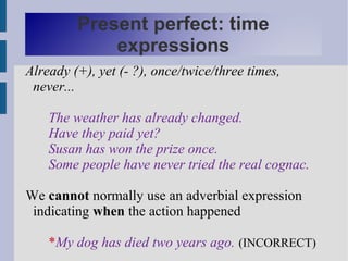 Present perfect: time
             expressions
Already (+), yet (- ?), once/twice/three times,
 never...

    The weather has already changed.
    Have they paid yet?
    Susan has won the prize once.
    Some people have never tried the real cognac.

We cannot normally use an adverbial expression
 indicating when the action happened

    *My dog has died two years ago. (INCORRECT)
 