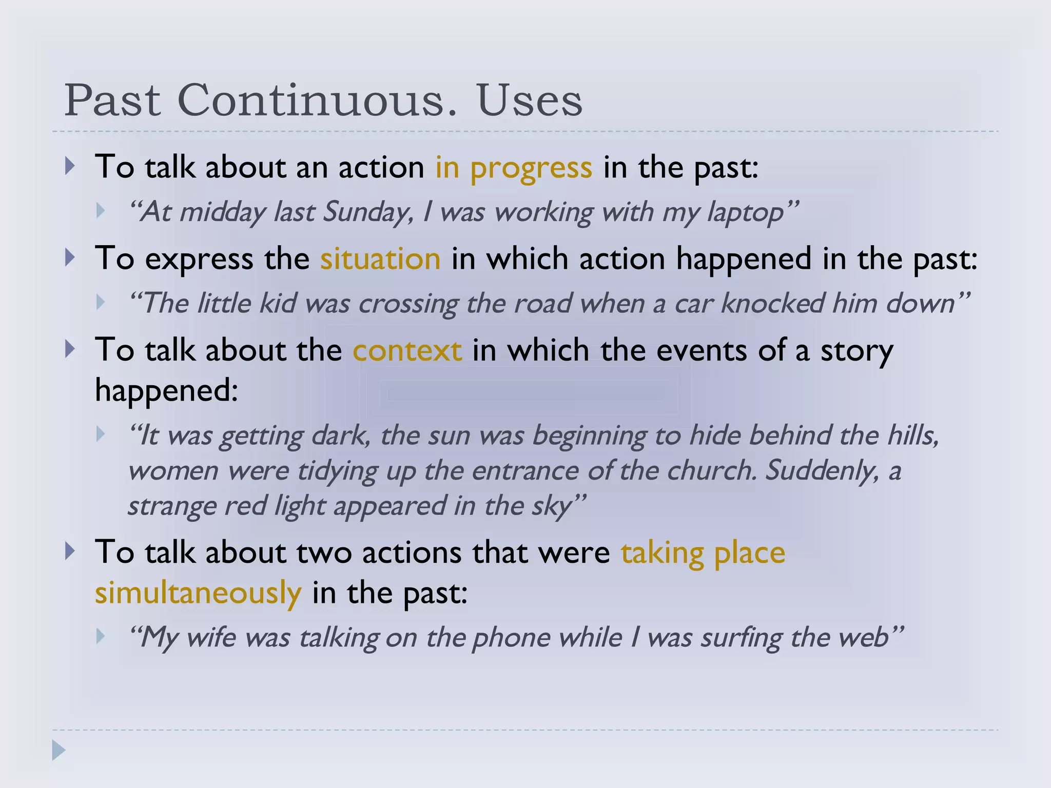 Past Continuous. Uses To talk about an action  in progress  in the past: “ At midday last Sunday, I was working with my laptop” To express the  situation  in which action happened in the past: “ The little kid was crossing the road when a car knocked him down” To talk about the  context  in which the events of a story happened: “ It was getting dark, the sun was beginning to hide behind the hills, women were tidying up the entrance of the church. Suddenly, a strange red light appeared in the sky” To talk about two actions that were  taking place simultaneously  in the past: “ My wife was talking on the phone while I was surfing the web” 
