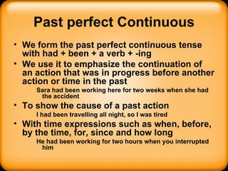 Past perfect Continuous We form the past perfect continuous tense with had + been + a verb + -ing We use it to emphasize the continuation of an action that was in progress before another action or time in the past Sara had been working here for two weeks when she had the accident To show the cause of a past action I had been travelling all night, so I was tired With time expressions such as when, before, by the time, for, since and how long He had been working for two hours when you interrupted him 