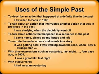 Uses of the Simple Past To describe an action that happened at a definite time in the past I travelled to Paris in 1985 To talk about an action that interrupted another action that was in progress in the past I was studying when the electricity went off To talk about actions that happened in a sequence in the past I came home, picked up my laptop and left To narrate the main actions and events in a story It was getting dark, I was walking down the road, when I saw a strange man … With time expressions such as yesterday, last night, …, four days ago, in 2004, … I saw a great film last night With stative verbs I had an exam yesterday 