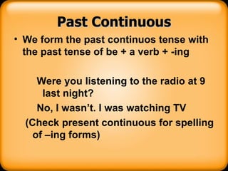 Past Continuous We form the past continuos tense with the past tense of be + a verb + -ing Were you listening to the radio at 9 last night? No, I wasn’t. I was watching TV (Check present continuous for spelling of –ing forms) 