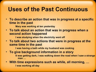 Uses of the Past Continuous To describe an action that was in progress at a specific time in the past Mary was working at ten yesterday To talk about an action that was in progress when a second action happened I was studying when the electricity went off To talk about two actions that were in progress at the same time in the past I was having a bath while my husband was cooking To give background information in a story It was getting dark, I was walking down the road when I saw a strange man … With time expressions such as while, all morning, … I was working all day 