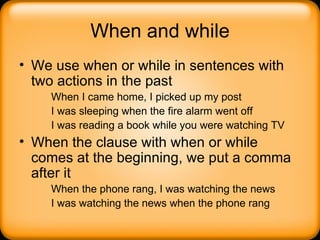 When and while We use when or while in sentences with two actions in the past When I came home, I picked up my post I was sleeping when the fire alarm went off I was reading a book while you were watching TV When the clause with when or while comes at the beginning, we put a comma after it When the phone rang, I was watching the news I was watching the news when the phone rang 
